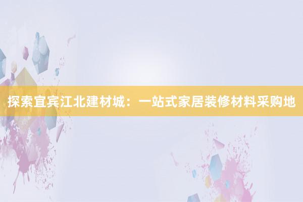 探索宜宾江北建材城：一站式家居装修材料采购地