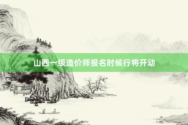 山西一级造价师报名时候行将开动