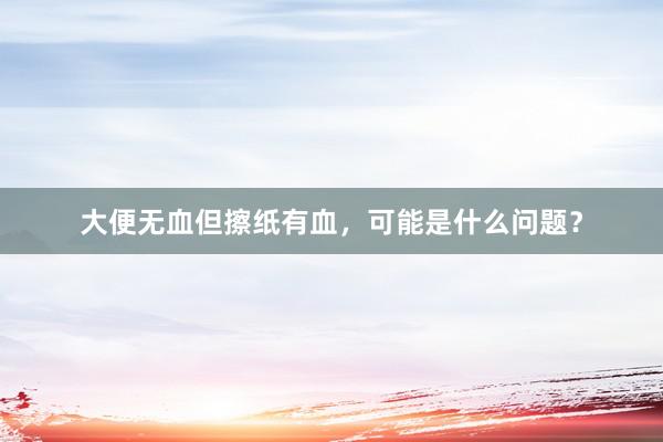 大便无血但擦纸有血，可能是什么问题？
