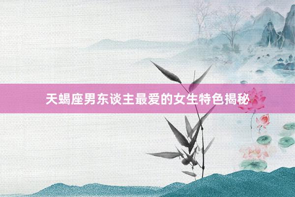 天蝎座男东谈主最爱的女生特色揭秘