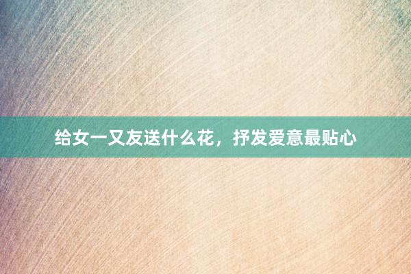 给女一又友送什么花，抒发爱意最贴心