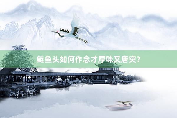 鲢鱼头如何作念才厚味又唐突？